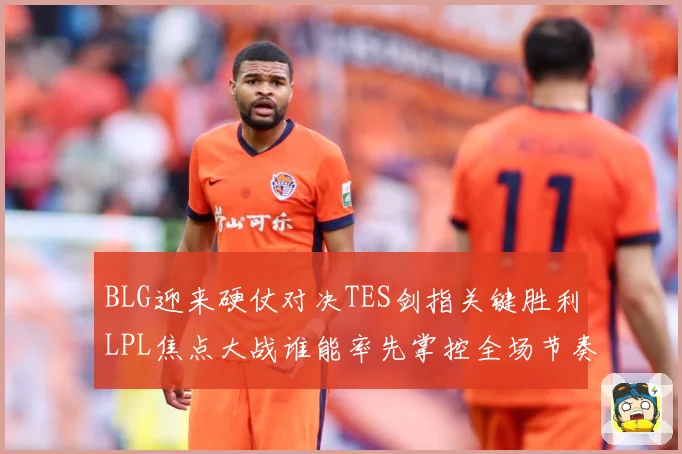 BLG迎来硬仗对决TES剑指关键胜利LPL焦点大战谁能率先掌控全场节奏解析：最新赛事动态与深度分析