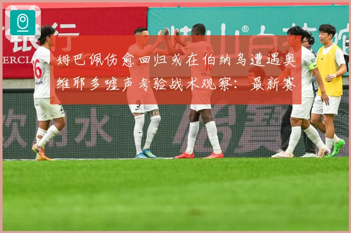 姆巴佩伤愈回归或在伯纳乌遭遇奥维耶多嘘声考验战术观察：最新赛事动态与深度分析