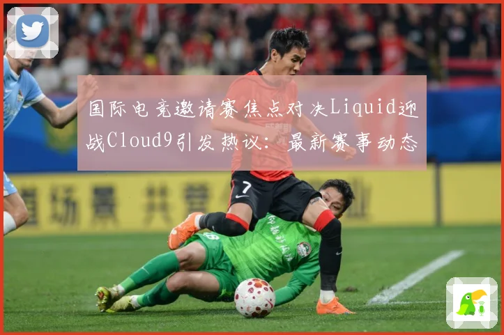 国际电竞邀请赛焦点对决Liquid迎战Cloud9引发热议：最新赛事动态与深度分析