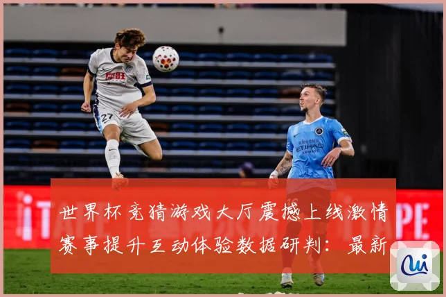 世界杯竞猜游戏大厅震撼上线激情赛事提升互动体验数据研判：最新赛事动态与深度分析