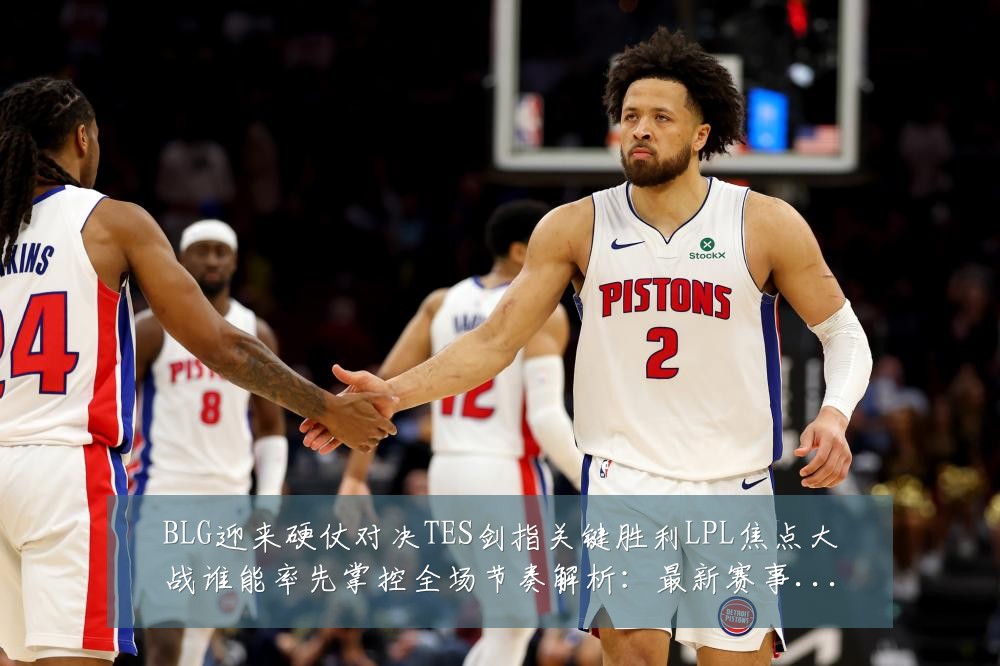 BLG迎来硬仗对决TES剑指关键胜利LPL焦点大战谁能率先掌控全场节奏解析：最新赛事动态与深度分析