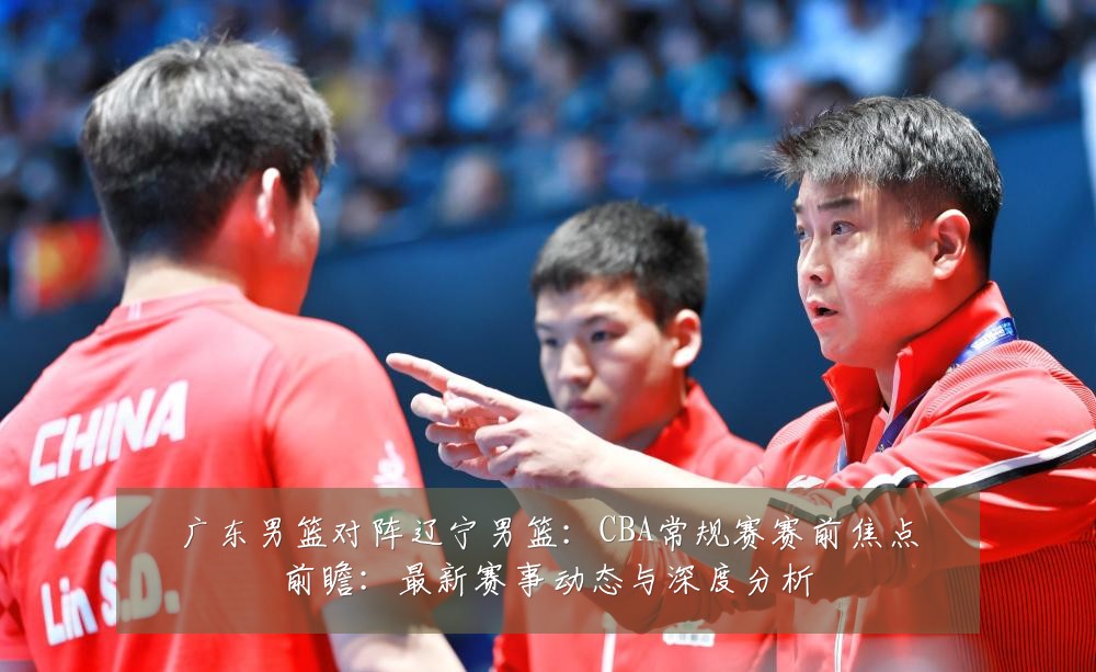 广东男篮对阵辽宁男篮：CBA常规赛赛前焦点前瞻：最新赛事动态与深度分析