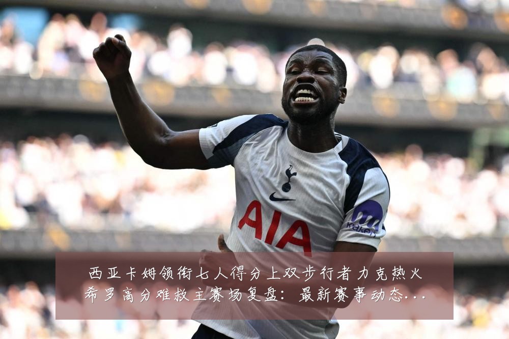 西亚卡姆领衔七人得分上双步行者力克热火希罗高分难救主赛场复盘:最新赛事动态与深度分析
